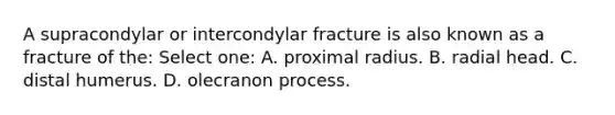 A supracondylar or intercondylar fracture is also known as a fracture of the: Select one: A. proximal radius. B. radial head. C. distal humerus. D. olecranon process.