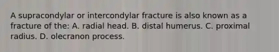 A supracondylar or intercondylar fracture is also known as a fracture of the: A. radial head. B. distal humerus. C. proximal radius. D. olecranon process.