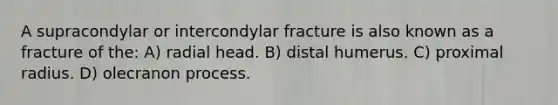 A supracondylar or intercondylar fracture is also known as a fracture of the: A) radial head. B) distal humerus. C) proximal radius. D) olecranon process.