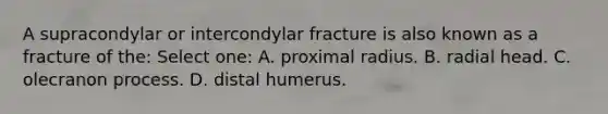 A supracondylar or intercondylar fracture is also known as a fracture of the: Select one: A. proximal radius. B. radial head. C. olecranon process. D. distal humerus.