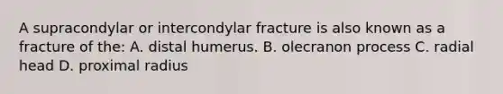 A supracondylar or intercondylar fracture is also known as a fracture of the: A. distal humerus. B. olecranon process C. radial head D. proximal radius