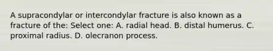 A supracondylar or intercondylar fracture is also known as a fracture of the: Select one: A. radial head. B. distal humerus. C. proximal radius. D. olecranon process.