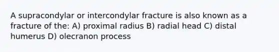 A supracondylar or intercondylar fracture is also known as a fracture of the: A) proximal radius B) radial head C) distal humerus D) olecranon process