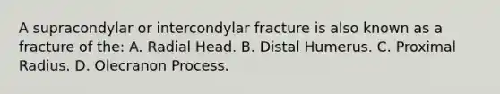 A supracondylar or intercondylar fracture is also known as a fracture of the: A. Radial Head. B. Distal Humerus. C. Proximal Radius. D. Olecranon Process.