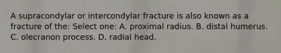 A supracondylar or intercondylar fracture is also known as a fracture of the: Select one: A. proximal radius. B. distal humerus. C. olecranon process. D. radial head.