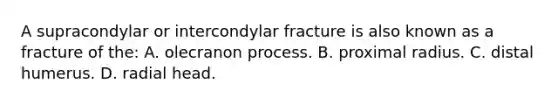 A supracondylar or intercondylar fracture is also known as a fracture of the: A. olecranon process. B. proximal radius. C. distal humerus. D. radial head.