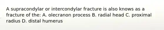 A supracondylar or intercondylar fracture is also knows as a fracture of the: A. olecranon process B. radial head C. proximal radius D. distal humerus