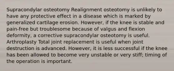 Supracondylar osteotomy Realignment osteotomy is unlikely to have any protective effect in a disease which is marked by generalized cartilage erosion. However, if the knee is stable and pain-free but troublesome because of valgus and flexion deformity, a corrective supracondylar osteotomy is useful. Arthroplasty Total joint replacement is useful when joint destruction is advanced. However, it is less successful if the knee has been allowed to become very unstable or very stiff; timing of the operation is important.