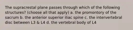 The supracrestal plane passes through which of the following structures? (choose all that apply) a. the promontory of the sacrum b. the anterior superior iliac spine c. the intervertebral disc between L3 & L4 d. the vertebral body of L4