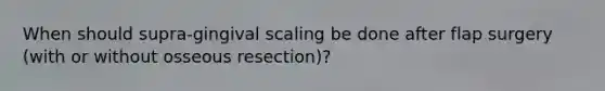 When should supra-gingival scaling be done after flap surgery (with or without osseous resection)?