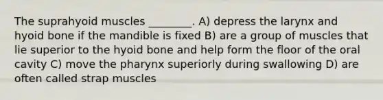 The suprahyoid muscles ________. A) depress the larynx and hyoid bone if the mandible is fixed B) are a group of muscles that lie superior to the hyoid bone and help form the floor of the oral cavity C) move the pharynx superiorly during swallowing D) are often called strap muscles
