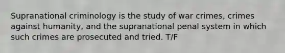 Supranational criminology is the study of war crimes, crimes against humanity, and the supranational penal system in which such crimes are prosecuted and tried. T/F