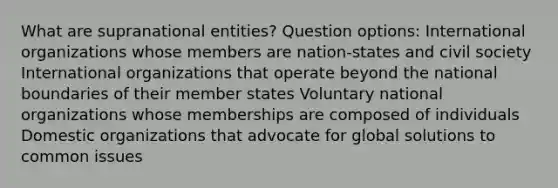 What are supranational entities? Question options: International organizations whose members are nation-states and civil society International organizations that operate beyond the national boundaries of their member states Voluntary national organizations whose memberships are composed of individuals Domestic organizations that advocate for global solutions to common issues