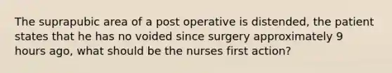 The suprapubic area of a post operative is distended, the patient states that he has no voided since surgery approximately 9 hours ago, what should be the nurses first action?