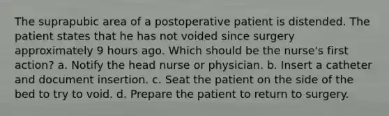 The suprapubic area of a postoperative patient is distended. The patient states that he has not voided since surgery approximately 9 hours ago. Which should be the nurse's first action? a. Notify the head nurse or physician. b. Insert a catheter and document insertion. c. Seat the patient on the side of the bed to try to void. d. Prepare the patient to return to surgery.