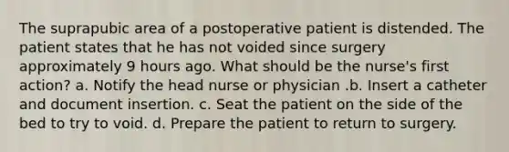 The suprapubic area of a postoperative patient is distended. The patient states that he has not voided since surgery approximately 9 hours ago. What should be the nurse's first action? a. Notify the head nurse or physician .b. Insert a catheter and document insertion. c. Seat the patient on the side of the bed to try to void. d. Prepare the patient to return to surgery.