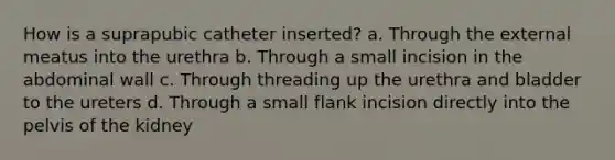 How is a suprapubic catheter inserted? a. Through the external meatus into the urethra b. Through a small incision in the abdominal wall c. Through threading up the urethra and bladder to the ureters d. Through a small flank incision directly into the pelvis of the kidney