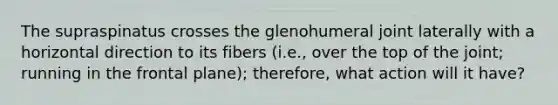 The supraspinatus crosses the glenohumeral joint laterally with a horizontal direction to its fibers (i.e., over the top of the joint; running in the frontal plane); therefore, what action will it have?