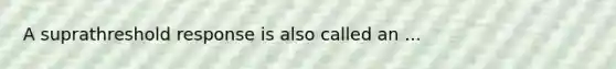 A suprathreshold response is also called an ...