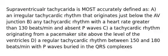 Supraventricualr tachycarida is MOST accurately defined as: A) an irregular tachycardic rhythm that originates just below the AV junction B) any tachycardic rhythm with a heart rate greater than 130 beats/min and absent P waves C) a tachycardic rhythm originating from a pacemaker site above the level of the ventricles D) a regular tachycardic rhythm between 150 and 180 beats/min with P waves buried in the QRS complexes