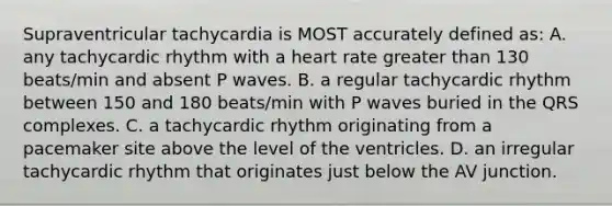 Supraventricular tachycardia is MOST accurately defined as: A. any tachycardic rhythm with a heart rate greater than 130 beats/min and absent P waves. B. a regular tachycardic rhythm between 150 and 180 beats/min with P waves buried in the QRS complexes. C. a tachycardic rhythm originating from a pacemaker site above the level of the ventricles. D. an irregular tachycardic rhythm that originates just below the AV junction.