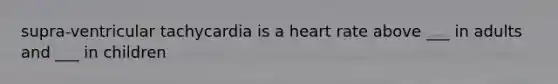 supra-ventricular tachycardia is a heart rate above ___ in adults and ___ in children