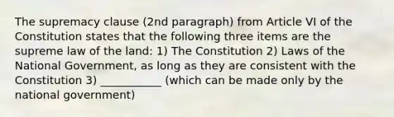 The supremacy clause (2nd paragraph) from Article VI of the Constitution states that the following three items are the supreme law of the land: 1) The Constitution 2) Laws of the National Government, as long as they are consistent with the Constitution 3) ___________ (which can be made only by the national government)