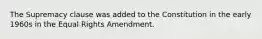 The Supremacy clause was added to the Constitution in the early 1960s in the Equal Rights Amendment.