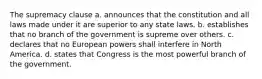 The supremacy clause a. announces that the constitution and all laws made under it are superior to any state laws. b. establishes that no branch of the government is supreme over others. c. declares that no European powers shall interfere in North America. d. states that Congress is the most powerful branch of the government.