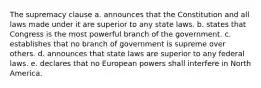 The supremacy clause a. announces that the Constitution and all laws made under it are superior to any state laws. b. states that Congress is the most powerful branch of the government. c. establishes that no branch of government is supreme over others. d. announces that state laws are superior to any federal laws. e. declares that no European powers shall interfere in North America.