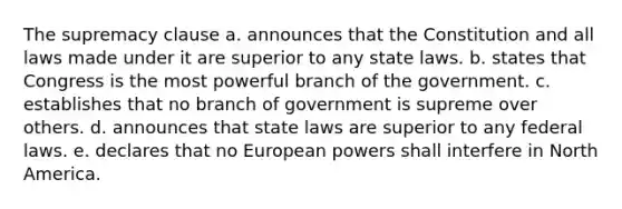 The supremacy clause a. announces that the Constitution and all laws made under it are superior to any state laws. b. states that Congress is the most powerful branch of the government. c. establishes that no branch of government is supreme over others. d. announces that state laws are superior to any federal laws. e. declares that no European powers shall interfere in North America.