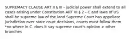 SUPREMACY CLAUSE ART II § III - judicial power shall extend to all cases arising under Constitution ART VI § 2 - C and laws of US shall be supreme law of the land Supreme Court has appellate jurisdiction over state court decisions, courts must follow them *no where in C. does it say supreme court's opinion > other branches