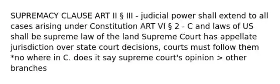 SUPREMACY CLAUSE ART II § III - judicial power shall extend to all cases arising under Constitution ART VI § 2 - C and laws of US shall be supreme law of the land Supreme Court has appellate jurisdiction over state court decisions, courts must follow them *no where in C. does it say supreme court's opinion > other branches