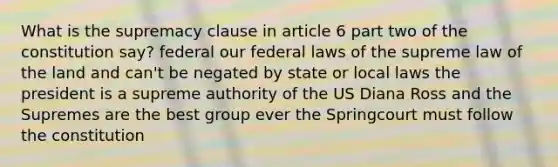 What is the supremacy clause in article 6 part two of the constitution say? federal our federal laws of the supreme law of the land and can't be negated by state or local laws the president is a supreme authority of the US Diana Ross and the Supremes are the best group ever the Springcourt must follow the constitution