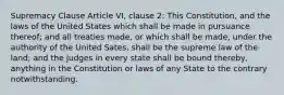 Supremacy Clause Article VI, clause 2: This Constitution, and the laws of the United States which shall be made in pursuance thereof; and all treaties made, or which shall be made, under the authority of the United Sates, shall be the supreme law of the land; and the judges in every state shall be bound thereby, anything in the Constitution or laws of any State to the contrary notwithstanding.