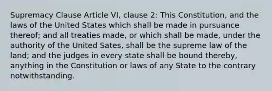 Supremacy Clause Article VI, clause 2: This Constitution, and the laws of the United States which shall be made in pursuance thereof; and all treaties made, or which shall be made, under the authority of the United Sates, shall be the supreme law of the land; and the judges in every state shall be bound thereby, anything in the Constitution or laws of any State to the contrary notwithstanding.