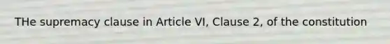 THe supremacy clause in Article VI, Clause 2, of the constitution