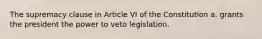 The supremacy clause in Article VI of the Constitution a. grants the president the power to veto legislation.