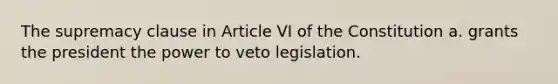 The supremacy clause in Article VI of the Constitution a. grants the president the power to veto legislation.