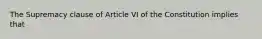 The Supremacy clause of Article VI of the Constitution implies that