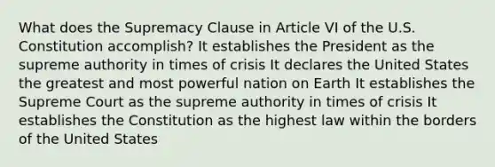 What does the Supremacy Clause in Article VI of the U.S. Constitution accomplish? It establishes the President as the supreme authority in times of crisis It declares the United States the greatest and most powerful nation on Earth It establishes the Supreme Court as the supreme authority in times of crisis It establishes the Constitution as the highest law within the borders of the United States