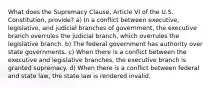 What does the Supremacy Clause, Article VI of the U.S. Constitution, provide? a) In a conflict between executive, legislative, and judicial branches of government, the executive branch overrules the judicial branch, which overrules the legislative branch. b) The federal government has authority over state governments. c) When there is a conflict between the executive and legislative branches, the executive branch is granted supremacy. d) When there is a conflict between federal and state law, the state law is rendered invalid.