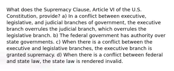 What does the Supremacy Clause, Article VI of the U.S. Constitution, provide? a) In a conflict between executive, legislative, and judicial branches of government, the executive branch overrules the judicial branch, which overrules the legislative branch. b) The federal government has authority over state governments. c) When there is a conflict between the executive and legislative branches, the executive branch is granted supremacy. d) When there is a conflict between federal and state law, the state law is rendered invalid.