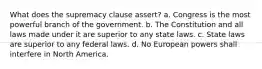 What does the supremacy clause assert? a. Congress is the most powerful branch of the government. b. The Constitution and all laws made under it are superior to any state laws. c. State laws are superior to any federal laws. d. No European powers shall interfere in North America.