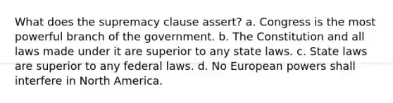 What does the supremacy clause assert? a. Congress is the most powerful branch of the government. b. The Constitution and all laws made under it are superior to any state laws. c. State laws are superior to any federal laws. d. No European powers shall interfere in North America.