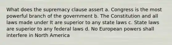 What does the supremacy clause assert a. Congress is the most powerful branch of the government b. The Constitution and all laws made under It are superior to any state laws c. State laws are superior to any federal laws d. No European powers shall interfere in North America