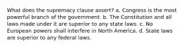 What does the supremacy clause assert? a. Congress is the most powerful branch of the government. b. The Constitution and all laws made under it are superior to any state laws. c. No European powers shall interfere in North America. d. State laws are superior to any federal laws.