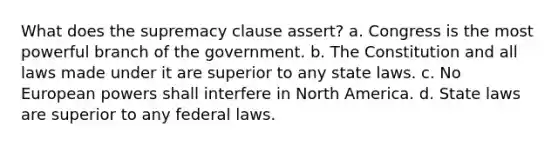 What does the supremacy clause assert? a. Congress is the most powerful branch of the government. b. The Constitution and all laws made under it are superior to any state laws. c. No European powers shall interfere in North America. d. State laws are superior to any federal laws.