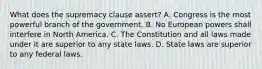 What does the supremacy clause assert? A. Congress is the most powerful branch of the government. B. No European powers shall interfere in North America. C. The Constitution and all laws made under it are superior to any state laws. D. State laws are superior to any federal laws.