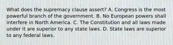 What does the supremacy clause assert? A. Congress is the most powerful branch of the government. B. No European powers shall interfere in North America. C. The Constitution and all laws made under it are superior to any state laws. D. State laws are superior to any federal laws.